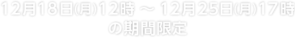 12月18日(月)12時～12月25日(月)17時の期間限定