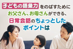 子どもの語彙力をのばすためにお父さん、お母さんができる、日常会話のちょっとしたポイントは